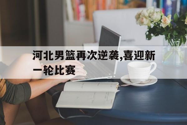 河北男篮再次逆袭,喜迎新一轮比赛